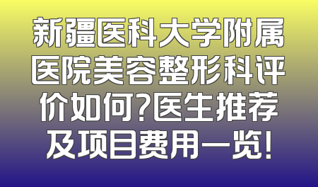 新疆医科大学附属医院美容整形科评价如何？医生推荐及项目费用一览！