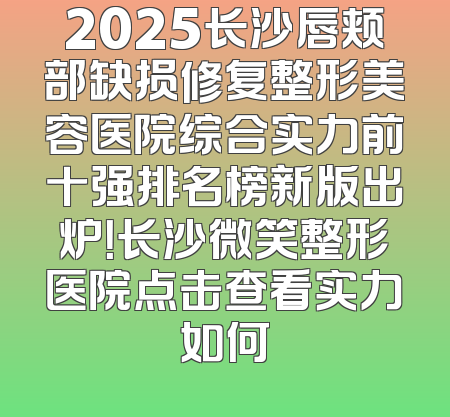 2025长沙唇颊部缺损修复整形美容医院综合实力前十强排名榜新版出炉！长沙微笑整形医院点击查看实力如何