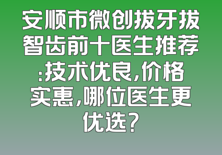 安顺市微创拔牙拔智齿前十医生推荐：技术优良，价格实惠，哪位医生更优选？