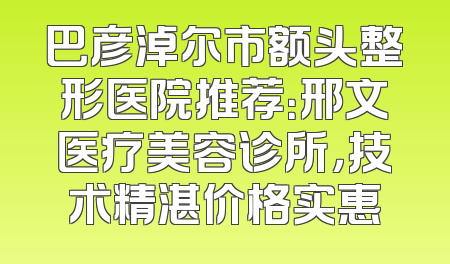 巴彦淖尔市额头整形医院推荐：邢文医疗美容诊所，技术精湛价格实惠
