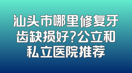 汕头市哪里修复牙齿缺损好？公立和私立医院推荐