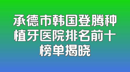 承德市韩国登腾种植牙医院排名前十榜单揭晓
