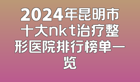 2024年昆明市十大nkt治疗整形医院排行榜单一览