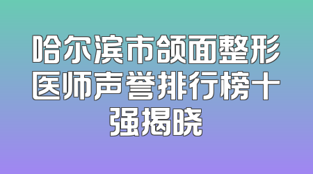 哈尔滨市颌面整形医师声誉排行榜十强揭晓
