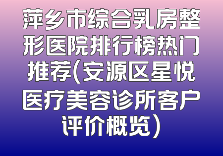 萍乡市综合乳房整形医院排行榜热门推荐（安源区星悦医疗美容诊所客户评价概览）