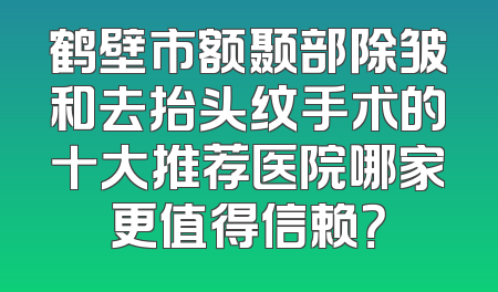 鹤壁市额颞部除皱和去抬头纹手术的十大推荐医院哪家更值得信赖？