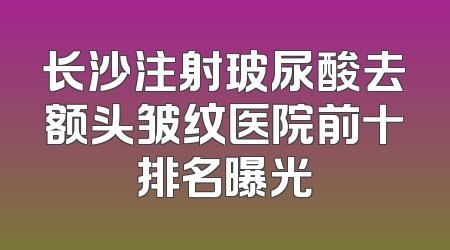 长沙注射玻尿酸去额头皱纹医院前十排名曝光