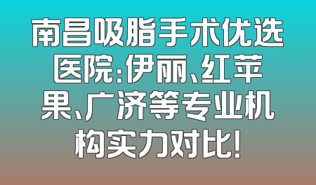 南昌吸脂手术优选医院：伊丽、红苹果、广济等专业机构实力对比！