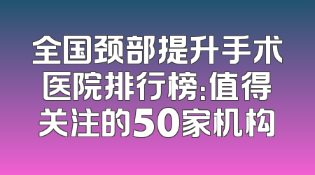 全国颈部提升手术医院排行榜：值得关注的50家机构