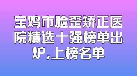 宝鸡市脸歪矫正医院精选十强榜单出炉，上榜名单