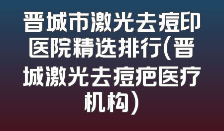 晋城市激光去痘印医院精选排行（晋城激光去痘疤医疗机构）