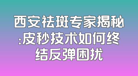 西安祛斑专家揭秘：皮秒技术如何终结反弹困扰