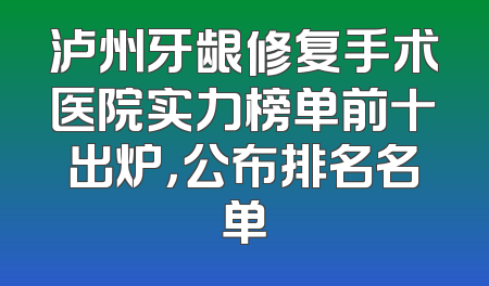 泸州牙龈修复手术医院实力榜单前十出炉，公布排名名单