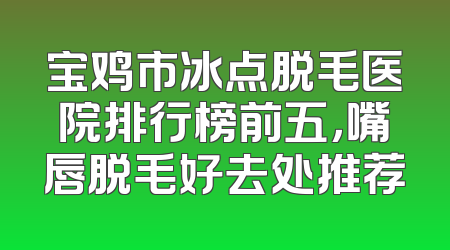 宝鸡市冰点脱毛医院排行榜前五，嘴唇脱毛好去处推荐