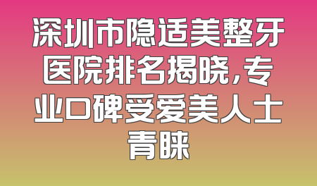 深圳市隐适美整牙医院排名揭晓，专业口碑受爱美人士青睐