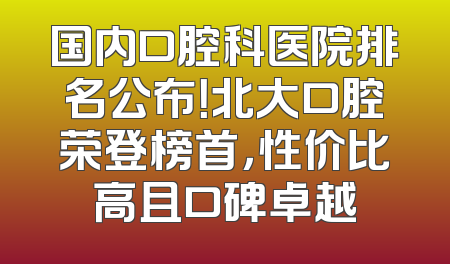 国内口腔科医院排名公布！北大口腔荣登榜首，性价比高且口碑卓越