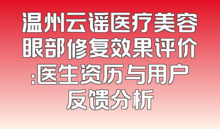 温州云谣医疗美容眼部修复效果评价：医生资历与用户反馈分析