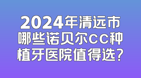 2024年清远市哪些诺贝尔cc种植牙医院值得选？