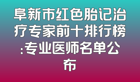 阜新市红色胎记治疗专家前十排行榜：专业医师名单公布