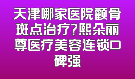 天津哪家医院颧骨斑点治疗？熙朵丽尊医疗美容连锁口碑强