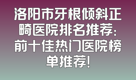 洛阳市牙根倾斜正畸医院排名推荐：前十佳热门医院榜单推荐！