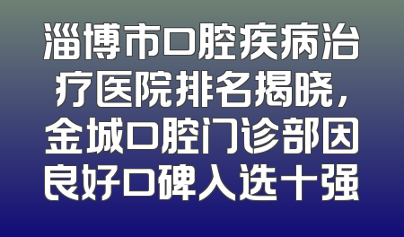 淄博市口腔疾病治疗医院排名揭晓，金城口腔门诊部因良好口碑入选十强