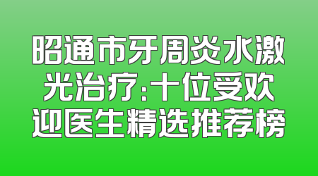 昭通市牙周炎水激光治疗：十位受欢迎医生精选推荐榜