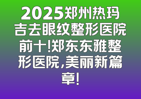 2025郑州热玛吉去眼纹整形医院前十！郑东东雅整形医院，美丽新篇章！