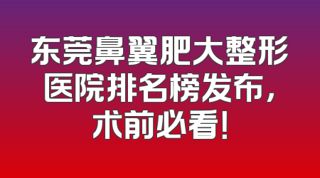 东莞鼻翼肥大整形医院排名榜发布，术前必看！