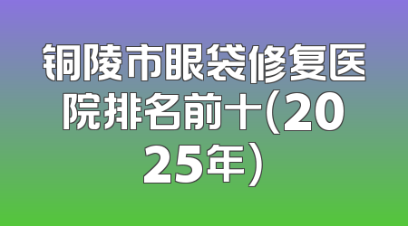 铜陵市眼袋修复医院排名前十（2025年）
