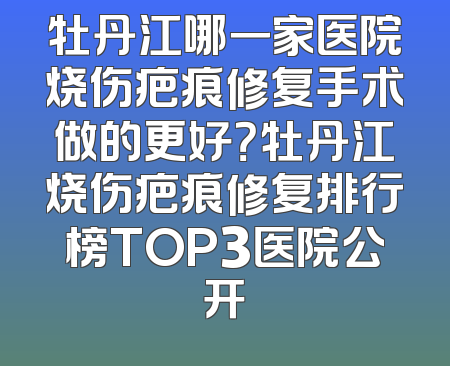 牡丹江哪一家医院烧伤疤痕修复手术做的更好？牡丹江烧伤疤痕修复排行榜TOP3医院公开
