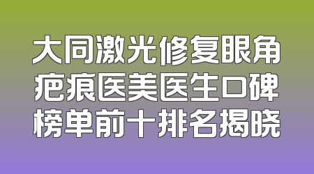 大同激光修复眼角疤痕医美医生口碑榜单前十排名揭晓