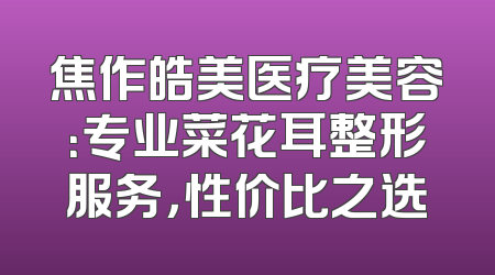 焦作皓美医疗美容：专业菜花耳整形服务，性价比之选
