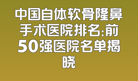 中国自体软骨隆鼻手术医院排名：前50强医院名单揭晓