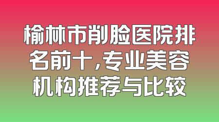 榆林市削脸医院排名前十，专业美容机构推荐与比较