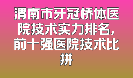 渭南市牙冠桥体医院技术实力排名，前十强医院技术比拼
