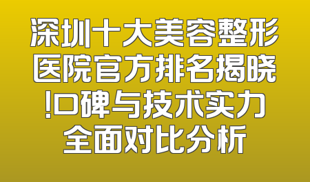 深圳十大美容整形医院官方排名揭晓！口碑与技术实力全面对比分析