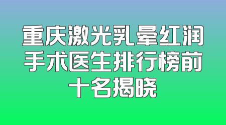 重庆激光乳晕红润手术医生排行榜前十名揭晓