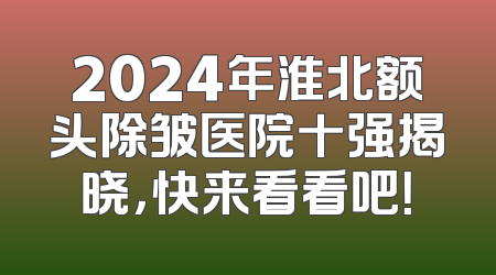 2024年淮北额头除皱医院十强揭晓，快来看看吧！