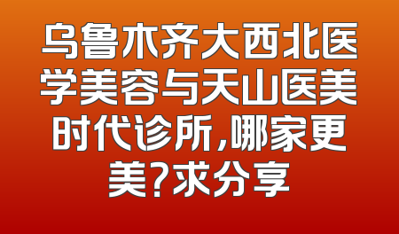 乌鲁木齐大西北医学美容与天山医美时代诊所，哪家更美？求分享