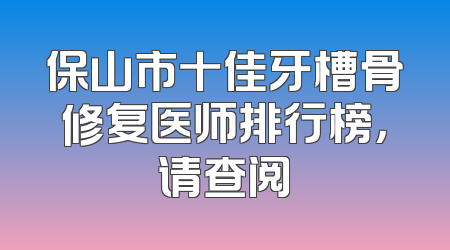 保山市十佳牙槽骨修复医师排行榜，请查阅