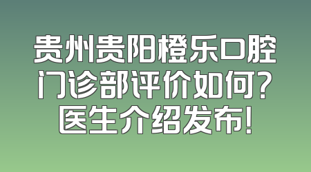 贵州贵阳橙乐口腔门诊部评价如何？医生介绍发布！