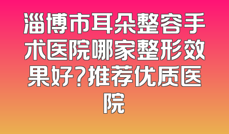 淄博市耳朵整容手术医院哪家整形效果好？推荐优质医院