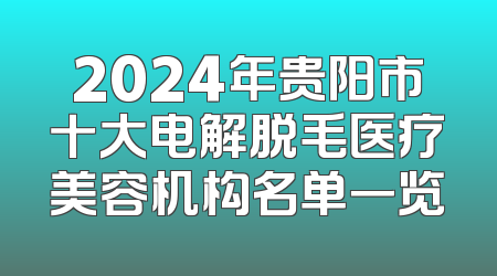 2024年贵阳市十大电解脱毛医疗美容机构名单一览