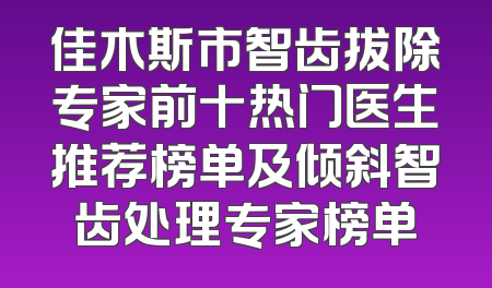 佳木斯市智齿拔除专家前十热门医生推荐榜单及倾斜智齿处理专家榜单