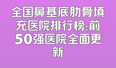 全国鼻基底肋骨填充医院排行榜：前50强医院全面更新