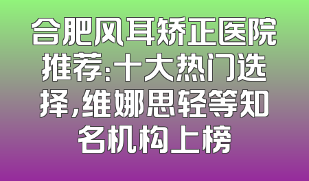 合肥风耳矫正医院推荐：十大热门选择，维娜思轻等知名机构上榜