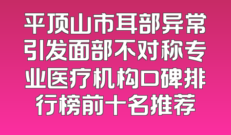 平顶山市耳部异常引发面部不对称专业医疗机构口碑排行榜前十名推荐