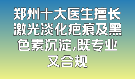 郑州十大医生擅长激光淡化疤痕及黑色素沉淀，既专业又合规