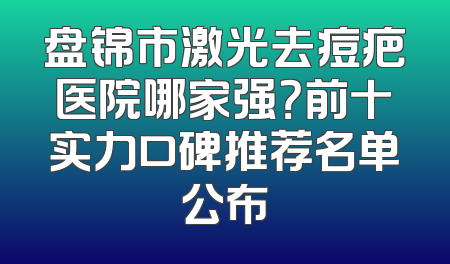盘锦市激光去痘疤医院哪家强？前十实力口碑推荐名单公布